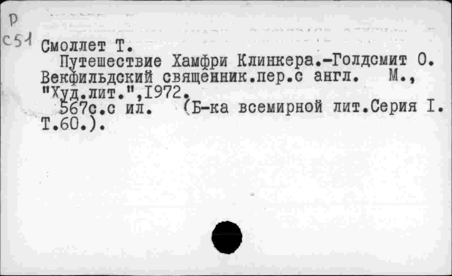 ﻿Смоллет Т.
Путешествие Хамфри Клинкера.-Голдсмит 0. Векфильдский священник.пер.с англ. М., "Худ.лит.",1972.
567с.с ил.	(Б-ка всемирной лит.Серия I.
Т.60.).